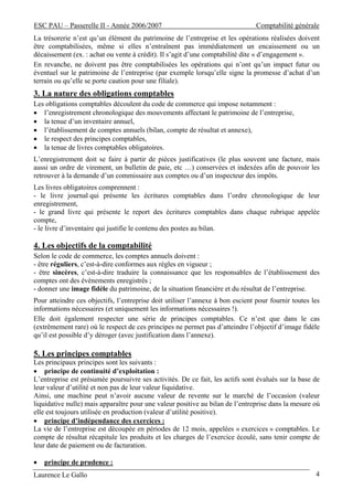 ESC PAU – Passerelle II - Année 2006/2007                                       Comptabilité générale
La trésorerie n’est qu’un élément du patrimoine de l’entreprise et les opérations réalisées doivent
être comptabilisées, même si elles n’entraînent pas immédiatement un encaissement ou un
décaissement (ex. : achat ou vente à crédit). Il s’agit d’une comptabilité dite « d’engagement ».
En revanche, ne doivent pas être comptabilisées les opérations qui n’ont qu’un impact futur ou
éventuel sur le patrimoine de l’entreprise (par exemple lorsqu’elle signe la promesse d’achat d’un
terrain ou qu’elle se porte caution pour une filiale).
3. La nature des obligations comptables
Les obligations comptables découlent du code de commerce qui impose notamment :
• l’enregistrement chronologique des mouvements affectant le patrimoine de l’entreprise,
• la tenue d’un inventaire annuel,
• l’établissement de comptes annuels (bilan, compte de résultat et annexe),
• le respect des principes comptables,
• la tenue de livres comptables obligatoires.
L’enregistrement doit se faire à partir de pièces justificatives (le plus souvent une facture, mais
aussi un ordre de virement, un bulletin de paie, etc …) conservées et indexées afin de pouvoir les
retrouver à la demande d’un commissaire aux comptes ou d’un inspecteur des impôts.
Les livres obligatoires comprennent :
- le livre journal qui présente les écritures comptables dans l’ordre chronologique de leur
enregistrement,
- le grand livre qui présente le report des écritures comptables dans chaque rubrique appelée
compte,
- le livre d’inventaire qui justifie le contenu des postes au bilan.

4. Les objectifs de la comptabilité
Selon le code de commerce, les comptes annuels doivent :
- être réguliers, c’est-à-dire conformes aux règles en vigueur ;
- être sincères, c’est-à-dire traduire la connaissance que les responsables de l’établissement des
comptes ont des évènements enregistrés ;
- donner une image fidèle du patrimoine, de la situation financière et du résultat de l’entreprise.
Pour atteindre ces objectifs, l’entreprise doit utiliser l’annexe à bon escient pour fournir toutes les
informations nécessaires (et uniquement les informations nécessaires !).
Elle doit également respecter une série de principes comptables. Ce n’est que dans le cas
(extrêmement rare) où le respect de ces principes ne permet pas d’atteindre l’objectif d’image fidèle
qu’il est possible d’y déroger (avec justification dans l’annexe).

5. Les principes comptables
Les principaux principes sont les suivants :
• principe de continuité d’exploitation :
L’entreprise est présumée poursuivre ses activités. De ce fait, les actifs sont évalués sur la base de
leur valeur d’utilité et non pas de leur valeur liquidative.
Ainsi, une machine peut n’avoir aucune valeur de revente sur le marché de l’occasion (valeur
liquidative nulle) mais apparaître pour une valeur positive au bilan de l’entreprise dans la mesure où
elle est toujours utilisée en production (valeur d’utilité positive).
• principe d’indépendance des exercices :
La vie de l’entreprise est découpée en périodes de 12 mois, appelées « exercices » comptables. Le
compte de résultat récapitule les produits et les charges de l’exercice écoulé, sans tenir compte de
leur date de paiement ou de facturation.

•   principe de prudence :
Laurence Le Gallo                                                                                    4
 