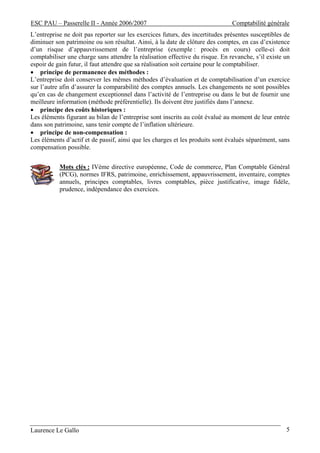 ESC PAU – Passerelle II - Année 2006/2007                                      Comptabilité générale
L’entreprise ne doit pas reporter sur les exercices futurs, des incertitudes présentes susceptibles de
diminuer son patrimoine ou son résultat. Ainsi, à la date de clôture des comptes, en cas d’existence
d’un risque d’appauvrissement de l’entreprise (exemple : procès en cours) celle-ci doit
comptabiliser une charge sans attendre la réalisation effective du risque. En revanche, s’il existe un
espoir de gain futur, il faut attendre que sa réalisation soit certaine pour le comptabiliser.
• principe de permanence des méthodes :
L’entreprise doit conserver les mêmes méthodes d’évaluation et de comptabilisation d’un exercice
sur l’autre afin d’assurer la comparabilité des comptes annuels. Les changements ne sont possibles
qu’en cas de changement exceptionnel dans l’activité de l’entreprise ou dans le but de fournir une
meilleure information (méthode préférentielle). Ils doivent être justifiés dans l’annexe.
• principe des coûts historiques :
Les éléments figurant au bilan de l’entreprise sont inscrits au coût évalué au moment de leur entrée
dans son patrimoine, sans tenir compte de l’inflation ultérieure.
• principe de non-compensation :
Les éléments d’actif et de passif, ainsi que les charges et les produits sont évalués séparément, sans
compensation possible.


           Mots clés : IVème directive européenne, Code de commerce, Plan Comptable Général
           (PCG), normes IFRS, patrimoine, enrichissement, appauvrissement, inventaire, comptes
           annuels, principes comptables, livres comptables, pièce justificative, image fidèle,
           prudence, indépendance des exercices.




Laurence Le Gallo                                                                                   5
 