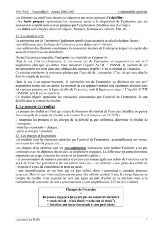 ESC PAU – Passerelle II - Année 2006/2007                                       Comptabilité générale
Les éléments du passif sont classés par origine et par ordre croissant d’exigibilité :
- les fonds propres représentent les ressources mises à la disposition de l’entreprise par ses
actionnaires (capital social) et/ou générées par l’exploitation (bénéfices non distribués).
- les dettes sont classées selon leur origine : banques, fournisseurs, salariés, Etat, etc …

1.2. La situation nette
Le patrimoine net de l’entreprise (également appelé situation nette) se calcule de deux façons :
- par différence entre les biens de l’entreprise et ses dettes (actif – dettes)
- par addition des éléments constituants les ressources internes de l’entreprise (apport en capital des
associés et bénéfices non distribués).
Durant l’exercice comptable, l’entreprise va s’enrichir ou s’appauvrir.
Dans le cas d’un enrichissement, le patrimoine net de l’entreprise va augmenter car son actif
augmentera plus que ses dettes. Pour conserver l’égalité ACTIF = PASSIF, le montant de cet
enrichissement est porté dans une rubrique des capitaux propres : c’est le résultat de l’exercice.
Ce résultat représente la ressource générée par l’activité de l’entreprise. C’est lui qui sera détaillé
dans le compte de résultat.
Dans le cas d’un appauvrissement, le patrimoine net de l’entreprise va diminuer car son actif
augmentera moins que ses dettes. Le montant de cet appauvrissement sera également présenté dans
les capitaux propres, sur la ligne résultat de l’exercice, mais il figurera en négatif. L’égalité ACTIF
= PASSIF sera là aussi conservée.
Ce résultat négatif représente les ressources consommées par l’activité de l’entreprise. Il sera
détaillé dans le compte de résultat.
2. Le compte de résultat
Le compte de résultat est l’état qui retrace la formation du résultat de l’exercice (bénéfice ou perte).
Ainsi on parle du compte de résultat « de l’année N » et non pas « au 31/12/N ».
Il récapitule les produits et les charges de la période et, par différence, détermine le résultat de
l’entreprise :
- bénéfice si produits > charges,
- perte si charges > produits.
2.1. Les charges et les produits
Les produits sont les ressources générées par l’activité de l’entreprise : essentiellement ses ventes,
mais aussi les intérêts perçus, etc …
Les charges d’un exercice sont les consommations nécessaires pour réaliser l’activité, à ne pas
confondre avec les dépenses décaissées ou simplement engagées. La différence est particulièrement
importante en ce qui concerne les stocks et les immobilisations :
- la consommation de matières premières n’est pas exactement égale aux achats de l’exercice car le
stock de l’exercice précédent a été consommé alors que – au contraire - une partie des achats de
l’exercice n’a pas été consommée et reste en stock.
- une immobilisation est un bien qui va être utilisé, donc « consommé », pendant plusieurs
exercices. Dans le cas d’une machine prévue pour être utilisée pendant 5 ans, la charge figurant au
compte de résultat d’un exercice ne sera pas égale au prix d’achat de la machine mais à la
constatation de son usure, de son « amortissement » (par simplification, 1/5e du prix d’achat).

                                      Charges de l’exercice
                                                 =
                     Dépenses engagées (n’ayant pas un caractère durable)
                       + stock initial – stock final (“variation de stock”)
                       + dotation aux amortissements et aux provisions



Laurence Le Gallo                                                                                     7
 