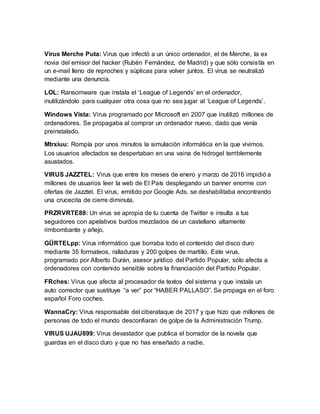 Virus Merche Puta: Virus que infectó a un único ordenador, el de Merche, la ex
novia del emisor del hacker (Rubén Fernández, de Madrid) y que sólo consistía en
un e-mail lleno de reproches y súplicas para volver juntos. El virus se neutralizó
mediante una denuncia.
LOL: Ransomware que instala el ‘League of Legends’ en el ordenador,
inutilizándolo para cualquier otra cosa que no sea jugar al ‘League of Legends’.
Windows Vista: Virus programado por Microsoft en 2007 que inutilizó millones de
ordenadores. Se propagaba al comprar un ordenador nuevo, dado que venía
preinstalado.
Mtrxiuu: Rompía por unos minutos la simulación informática en la que vivimos.
Los usuarios afectados se despertaban en una vaina de hidrogel terriblemente
asustados.
VIRUS JAZZTEL: Virus que entre los meses de enero y marzo de 2016 impidió a
millones de usuarios leer la web de El País desplegando un banner enorme con
ofertas de Jazztel. El virus, emitido por Google Ads, se deshabilitaba encontrando
una crucecita de cierre diminuta.
PRZRVRTE88: Un virus se apropia de tu cuenta de Twitter e insulta a tus
seguidores con apelativos burdos mezclados de un castellano altamente
rimbombante y añejo.
GÜRTELpp: Virus informático que borraba todo el contenido del disco duro
mediante 35 formateos, ralladuras y 200 golpes de martillo. Este virus,
programado por Alberto Durán, asesor jurídico del Partido Popular, sólo afecta a
ordenadores con contenido sensible sobre la financiación del Partido Popular.
FRches: Virus que afecta al procesador de textos del sistema y que instala un
auto corrector que sustituye “a ver” por “HABER PALLASO”. Se propaga en el foro
español Foro coches.
WannaCry: Virus responsable del ciberataque de 2017 y que hizo que millones de
personas de todo el mundo desconfiaran de golpe de la Administración Trump.
VIRUS UJAU899: Virus devastador que publica el borrador de la novela que
guardas en el disco duro y que no has enseñado a nadie.
 