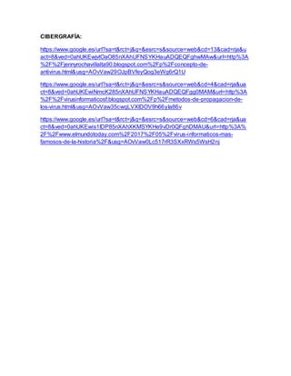 CIBERGRAFÍA:
https://www.google.es/url?sa=t&rct=j&q=&esrc=s&source=web&cd=13&cad=rja&u
act=8&ved=0ahUKEwjvtOaO85nXAhUFNSYKHauADQEQFghwMAw&url=http%3A
%2F%2Fjennyrochavillalta90.blogspot.com%2Fp%2Fconcepto-de-
antivirus.html&usg=AOvVaw29OJpBVfeyQog3eWg6rQ1U
https://www.google.es/url?sa=t&rct=j&q=&esrc=s&source=web&cd=4&cad=rja&ua
ct=8&ved=0ahUKEwiNmcK285nXAhUFNSYKHauADQEQFgg0MAM&url=http%3A
%2F%2Fvirusinformaticosf.blogspot.com%2Fp%2Fmetodos-de-propagacion-de-
los-virus.html&usg=AOvVaw35cwqLVXlDOV9h66yIa86v
https://www.google.es/url?sa=t&rct=j&q=&esrc=s&source=web&cd=6&cad=rja&ua
ct=8&ved=0ahUKEwis1IDP85nXAhXKMSYKHe9vDr0QFghDMAU&url=http%3A%
2F%2Fwww.elmundotoday.com%2F2017%2F05%2Fvirus-informaticos-mas-
famosos-de-la-historia%2F&usg=AOvVaw0Lc517rR3SXxRWs5WsH2nj
 