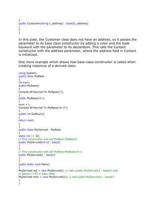 {
public Customer(string c_address) : base(C_address)
{
}
}
In this code, the Customer class does not have an address, so it passes the
parameter to its base class constructor by adding a colon and the base
keyword with the parameter to its declaration. This calls the Contact
constructor with the address parameter, where the address field in Contact
is initialized.
One more example which shows how base-class constructor is called when
creating instances of a derived class:
using System;
public class MyBase
{
int num;
public MyBase()
{
Console.WriteLine("In MyBase()");
}
public MyBase(int i)
{
num = i;
Console.WriteLine("in MyBase(int i)");
}
public int GetNum()
{
return num;
}
}
public class MyDerived : MyBase
{
static int i = 32;
// This constructor will call MyBase.MyBase()
public MyDerived(int ii) : base()
{
}
// This constructor will call MyBase.MyBase(int i)
public MyDerived() : base(i)
{
}
public static void Main()
{
MyDerived md = new MyDerived(); // calls public MyDerived() : base(i) and
// passes i=32 in base class
MyDerived md1 = new MyDerived(1); // call public MyDerived() : base(i)
}
}
 