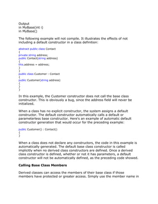 Output
in MyBase(int i)
in MyBase()
The following example will not compile. It illustrates the effects of not
including a default constructor in a class definition:
abstract public class Contact
{
private string address;
public Contact(string address)
{
this.address = address;
}
}
public class Customer : Contact
{
public Customer(string address)
{
}
}
In this example, the Customer constructor does not call the base class
constructor. This is obviously a bug, since the address field will never be
initialized.
When a class has no explicit constructor, the system assigns a default
constructor. The default constructor automatically calls a default or
parameterless base constructor. Here's an example of automatic default
constructor generation that would occur for the preceding example:
public Customer() : Contact()
{
}
When a class does not declare any constructors, the code in this example is
automatically generated. The default base class constructor is called
implicitly when no derived class constructors are defined. Once a derived
class constructor is defined, whether or not it has parameters, a default
constructor will not be automatically defined, as the preceding code showed.
Calling Base Class Members
Derived classes can access the members of their base class if those
members have protected or greater access. Simply use the member name in
 