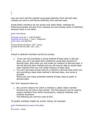 }
}
now you can't call this method using base.GetInfo() from derived class
instead you have to call Person.GetInfo() from derived class.
Inside Static members we can access only static fields, methods etc.
Following example will give error, because we can't access name in GetInfo()
because name is not static.
public class Person
{
protected string ssn = "444-55-6666";
protected string name = "John L. Malgraine";
public static void GetInfo()
{
Console.WriteLine("Name: {0}", name);
Console.WriteLine("SSN: {0}", ssn);
}
}
Virtual or abstract members cannot be private.
If you are not overriding a virtual method of base class in derived
class, you can't use base class method by using base keyword in
derived class. Also when you will create an instance of derived class, it
will call derived class method and you will only be able to access base
class method when you will create instance of base class.
You can't decrease access level of a method in derived class when you
are overriding a base class method in derived class, vice versa is
possible.
Means you can make protected method of base class to public in
derived class.
The "this" keyword refers to:
the current instance for which a method is called. Static member
functions do not have a this pointer. The this keyword can be used to
access members from within constructors, instance methods, and
instance accessors.
The following are common uses of this:
To qualify members hidden by similar names, for example:
public Employee(string name, string alias)
{
this.name = name;
 