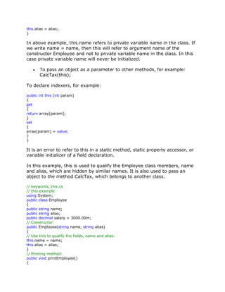 this.alias = alias;
}
In above example, this.name refers to private variable name in the class. If
we write name = name, then this will refer to argument name of the
constructor Employee and not to private variable name in the class. In this
case private variable name will never be initialized.
To pass an object as a parameter to other methods, for example:
CalcTax(this);
To declare indexers, for example:
public int this [int param]
{
get
{
return array[param];
}
set
{
array[param] = value;
}
}
It is an error to refer to this in a static method, static property accessor, or
variable initializer of a field declaration.
In this example, this is used to qualify the Employee class members, name
and alias, which are hidden by similar names. It is also used to pass an
object to the method CalcTax, which belongs to another class.
// keywords_this.cs
// this example
using System;
public class Employee
{
public string name;
public string alias;
public decimal salary = 3000.00m;
// Constructor:
public Employee(string name, string alias)
{
// Use this to qualify the fields, name and alias:
this.name = name;
this.alias = alias;
}
// Printing method:
public void printEmployee()
{
 