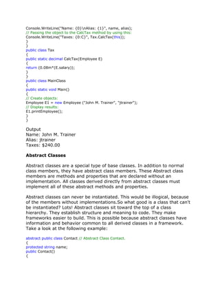 Console.WriteLine("Name: {0}nAlias: {1}", name, alias);
// Passing the object to the CalcTax method by using this:
Console.WriteLine("Taxes: {0:C}", Tax.CalcTax(this));
}
}
public class Tax
{
public static decimal CalcTax(Employee E)
{
return (0.08m*(E.salary));
}
}
public class MainClass
{
public static void Main()
{
// Create objects:
Employee E1 = new Employee ("John M. Trainer", "jtrainer");
// Display results:
E1.printEmployee();
}
}
Output
Name: John M. Trainer
Alias: jtrainer
Taxes: $240.00
Abstract Classes
Abstract classes are a special type of base classes. In addition to normal
class members, they have abstract class members. These Abstract class
members are methods and properties that are declared without an
implementation. All classes derived directly from abstract classes must
implement all of these abstract methods and properties.
Abstract classes can never be instantiated. This would be illogical, because
of the members without implementations.So what good is a class that can't
be instantiated? Lots! Abstract classes sit toward the top of a class
hierarchy. They establish structure and meaning to code. They make
frameworks easier to build. This is possible because abstract classes have
information and behavior common to all derived classes in a framework.
Take a look at the following example:
abstract public class Contact // Abstract Class Contact.
{
protected string name;
public Contact()
{
 