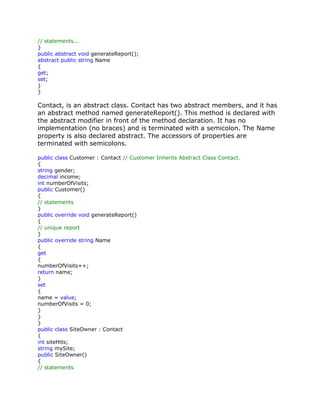 // statements...
}
public abstract void generateReport();
abstract public string Name
{
get;
set;
}
}
Contact, is an abstract class. Contact has two abstract members, and it has
an abstract method named generateReport(). This method is declared with
the abstract modifier in front of the method declaration. It has no
implementation (no braces) and is terminated with a semicolon. The Name
property is also declared abstract. The accessors of properties are
terminated with semicolons.
public class Customer : Contact // Customer Inherits Abstract Class Contact.
{
string gender;
decimal income;
int numberOfVisits;
public Customer()
{
// statements
}
public override void generateReport()
{
// unique report
}
public override string Name
{
get
{
numberOfVisits++;
return name;
}
set
{
name = value;
numberOfVisits = 0;
}
}
}
public class SiteOwner : Contact
{
int siteHits;
string mySite;
public SiteOwner()
{
// statements
 
