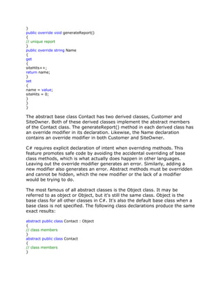}
public override void generateReport()
{
// unique report
}
public override string Name
{
get
{
siteHits++;
return name;
}
set
{
name = value;
siteHits = 0;
}
}
}
The abstract base class Contact has two derived classes, Customer and
SiteOwner. Both of these derived classes implement the abstract members
of the Contact class. The generateReport() method in each derived class has
an override modifier in its declaration. Likewise, the Name declaration
contains an override modifier in both Customer and SiteOwner.
C# requires explicit declaration of intent when overriding methods. This
feature promotes safe code by avoiding the accidental overriding of base
class methods, which is what actually does happen in other languages.
Leaving out the override modifier generates an error. Similarly, adding a
new modifier also generates an error. Abstract methods must be overridden
and cannot be hidden, which the new modifier or the lack of a modifier
would be trying to do.
The most famous of all abstract classes is the Object class. It may be
referred to as object or Object, but it's still the same class. Object is the
base class for all other classes in C#. It's also the default base class when a
base class is not specified. The following class declarations produce the same
exact results:
abstract public class Contact : Object
{
// class members
}
abstract public class Contact
{
// class members
}
 