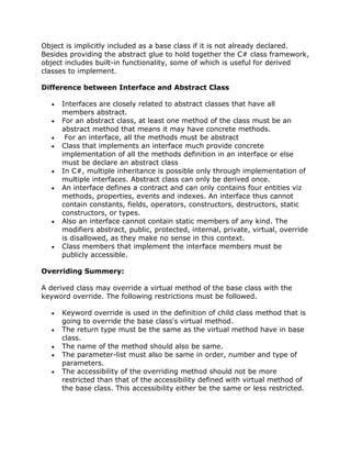 Object is implicitly included as a base class if it is not already declared.
Besides providing the abstract glue to hold together the C# class framework,
object includes built-in functionality, some of which is useful for derived
classes to implement.
Difference between Interface and Abstract Class
Interfaces are closely related to abstract classes that have all
members abstract.
For an abstract class, at least one method of the class must be an
abstract method that means it may have concrete methods.
For an interface, all the methods must be abstract
Class that implements an interface much provide concrete
implementation of all the methods definition in an interface or else
must be declare an abstract class
In C#, multiple inheritance is possible only through implementation of
multiple interfaces. Abstract class can only be derived once.
An interface defines a contract and can only contains four entities viz
methods, properties, events and indexes. An interface thus cannot
contain constants, fields, operators, constructors, destructors, static
constructors, or types.
Also an interface cannot contain static members of any kind. The
modifiers abstract, public, protected, internal, private, virtual, override
is disallowed, as they make no sense in this context.
Class members that implement the interface members must be
publicly accessible.
Overriding Summery:
A derived class may override a virtual method of the base class with the
keyword override. The following restrictions must be followed.
Keyword override is used in the definition of child class method that is
going to override the base class's virtual method.
The return type must be the same as the virtual method have in base
class.
The name of the method should also be same.
The parameter-list must also be same in order, number and type of
parameters.
The accessibility of the overriding method should not be more
restricted than that of the accessibility defined with virtual method of
the base class. This accessibility either be the same or less restricted.
 