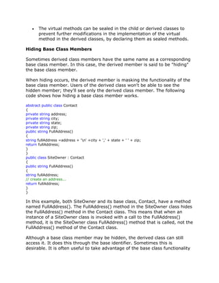 The virtual methods can be sealed in the child or derived classes to
prevent further modifications in the implementation of the virtual
method in the derived classes, by declaring them as sealed methods.
Hiding Base Class Members
Sometimes derived class members have the same name as a corresponding
base class member. In this case, the derived member is said to be "hiding"
the base class member.
When hiding occurs, the derived member is masking the functionality of the
base class member. Users of the derived class won't be able to see the
hidden member; they'll see only the derived class member. The following
code shows how hiding a base class member works.
abstract public class Contact
{
private string address;
private string city;
private string state;
private string zip;
public string FullAddress()
{
string fullAddress =address + 'n' +city + ',' + state + ' ' + zip;
return fullAddress;
}
}
public class SiteOwner : Contact
{
public string FullAddress()
{
string fullAddress;
// create an address...
return fullAddress;
}
}
In this example, both SiteOwner and its base class, Contact, have a method
named FullAddress(). The FullAddress() method in the SiteOwner class hides
the FullAddress() method in the Contact class. This means that when an
instance of a SiteOwner class is invoked with a call to the FullAddress()
method, it is the SiteOwner class FullAddress() method that is called, not the
FullAddress() method of the Contact class.
Although a base class member may be hidden, the derived class can still
access it. It does this through the base identifier. Sometimes this is
desirable. It is often useful to take advantage of the base class functionality
 
