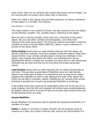 other hand, when we are working with simple data types such as Integer, we
are working with the actual value rather than a reference.
When we create a new object using the New keyword, we store a reference
to that object in a variable. For instance:
Draw MyDraw = new Draw;
This code creates a new instance of Draw. We gain access to this new object
via the MyDraw variable. This variable holds a reference to the object.
Now we have a second variable, which also has a reference to that same
object. We can use either variable interchangeably, since they both
reference the exact same object. The thing we need to remember is that the
variable we have is not the object itself but, rather, is just a reference or
pointer to the object itself.
Early binding means that our code directly interacts with the object, by
directly calling its methods. Since the compiler knows the object's data type
ahead of time, it can directly compile code to invoke the methods on the
object. Early binding also allows the IDE to use IntelliSense to aid our
development efforts; it allows the compiler to ensure that we are referencing
methods that do exist and that we are providing the proper parameter
values.
Late binding means that our code interacts with an object dynamically at
run-time. This provides a great deal of flexibility since our code literally
doesn't care what type of object it is interacting with as long as the object
supports the methods we want to call. Because the type of the object isn't
known by the IDE or compiler, neither IntelliSense nor compile-time syntax
checking is possible but we get unprecedented flexibility in exchange.
If we enable strict type checking by using Option Strict On at the top of our
code modules, then the IDE and compiler will enforce early binding behavior.
By default, Option Strict is turned off and so we have easy access to the use
of late binding within our code.
Access Modifiers
Access Modifiers are keywords used to specify the declared accessibility of a
member of a type.
Public is visible to everyone. A public member can be accessed using an
instance of a class, by a class's internal code, and by any descendants of a
 
