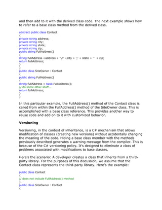 and then add to it with the derived class code. The next example shows how
to refer to a base class method from the derived class.
abstract public class Contact
{
private string address;
private string city;
private string state;
private string zip;
public string FullAddress()
{
string fullAddress =address + 'n' +city + ',' + state + ' ' + zip;
return fullAddress;
}
}
public class SiteOwner : Contact
{
public string FullAddress()
{
string fullAddress = base.FullAddress();
// do some other stuff...
return fullAddress;
}
}
In this particular example, the FullAddress() method of the Contact class is
called from within the FullAddress() method of the SiteOwner class. This is
accomplished with a base class reference. This provides another way to
reuse code and add on to it with customized behavior.
Versioning
Versioning, in the context of inheritance, is a C# mechanism that allows
modification of classes (creating new versions) without accidentally changing
the meaning of the code. Hiding a base class member with the methods
previously described generates a warning message from the compiler. This is
because of the C# versioning policy. It's designed to eliminate a class of
problems associated with modifications to base classes.
Here's the scenario: A developer creates a class that inherits from a third-
party library. For the purposes of this discussion, we assume that the
Contact class represents the third-party library. Here's the example:
public class Contact
{
// does not include FullAddress() method
}
public class SiteOwner : Contact
{
 