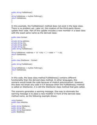 public string FullAddress()
{
string fullAddress = mySite.ToString();
return fullAddress;
}
}
In this example, the FullAddress() method does not exist in the base class.
There is no problem yet. Later on, the creators of the third-party library
update their code. Part of this update includes a new member in a base class
with the exact same name as the derived class:
public class Contact
{
private string address;
private string city;
private string state;
private string zip;
public string FullAddress()
{
string fullAddress =address + 'n' +city + ',' + state + ' ' + zip;
return fullAddress;
}
}
public class SiteOwner : Contact
{
public string FullAddress()
{
string fullAddress = mySite.ToString();
return fullAddress;
}
}
In this code, the base class method FullAddress() contains different
functionality than the derived class method. In other languages, this
scenario would break the code because of implicit polymorphism. However,
this does not break any code in C# because when the FullAddress() method
is called on SiteOwner, it is still the SiteOwner class method that gets called.
This scenario generates a warning message. One way to eliminate the
warning message is to place a new modifier in front of the derived class
method name, as the following example shows:
using System;
public class WebSite
{
public string SiteName;
public string URL;
public string Description;
public WebSite()
 