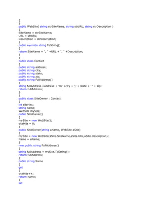 {
}
public WebSite( string strSiteName, string strURL, string strDescription )
{
SiteName = strSiteName;
URL = strURL;
Description = strDescription;
}
public override string ToString()
{
return SiteName + ", " +URL + ", " +Description;
}
}
public class Contact
{
public string address;
public string city;
public string state;
public string zip;
public string FullAddress()
{
string fullAddress =address + 'n' +city + ',' + state + ' ' + zip;
return fullAddress;
}
}
public class SiteOwner : Contact
{
int siteHits;
string name;
WebSite mySite;
public SiteOwner()
{
mySite = new WebSite();
siteHits = 0;
}
public SiteOwner(string aName, WebSite aSite)
{
mySite = new WebSite(aSite.SiteName,aSite.URL,aSite.Description);
Name = aName;
}
new public string FullAddress()
{
string fullAddress = mySite.ToString();
return fullAddress;
}
public string Name
{
get
{
siteHits++;
return name;
}
set
 