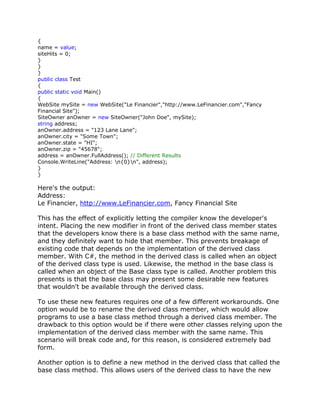 {
name = value;
siteHits = 0;
}
}
}
public class Test
{
public static void Main()
{
WebSite mySite = new WebSite("Le Financier","http://www.LeFinancier.com","Fancy
Financial Site");
SiteOwner anOwner = new SiteOwner("John Doe", mySite);
string address;
anOwner.address = "123 Lane Lane";
anOwner.city = "Some Town";
anOwner.state = "HI";
anOwner.zip = "45678";
address = anOwner.FullAddress(); // Different Results
Console.WriteLine("Address: n{0}n", address);
}
}
Here's the output:
Address:
Le Financier, http://www.LeFinancier.com, Fancy Financial Site
This has the effect of explicitly letting the compiler know the developer's
intent. Placing the new modifier in front of the derived class member states
that the developers know there is a base class method with the same name,
and they definitely want to hide that member. This prevents breakage of
existing code that depends on the implementation of the derived class
member. With C#, the method in the derived class is called when an object
of the derived class type is used. Likewise, the method in the base class is
called when an object of the Base class type is called. Another problem this
presents is that the base class may present some desirable new features
that wouldn't be available through the derived class.
To use these new features requires one of a few different workarounds. One
option would be to rename the derived class member, which would allow
programs to use a base class method through a derived class member. The
drawback to this option would be if there were other classes relying upon the
implementation of the derived class member with the same name. This
scenario will break code and, for this reason, is considered extremely bad
form.
Another option is to define a new method in the derived class that called the
base class method. This allows users of the derived class to have the new
 