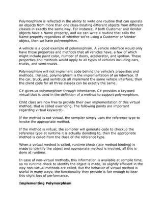 Polymorphism is reflected in the ability to write one routine that can operate
on objects from more than one class-treating different objects from different
classes in exactly the same way. For instance, if both Customer and Vendor
objects have a Name property, and we can write a routine that calls the
Name property regardless of whether we're using a Customer or Vendor
object, then we have polymorphism.
A vehicle is a good example of polymorphism. A vehicle interface would only
have those properties and methods that all vehicles have, a few of which
might include paint color, number of doors, accelerator, and ignition. These
properties and methods would apply to all types of vehicles including cars,
trucks, and semi-trucks.
Polymorphism will not implement code behind the vehicle's properties and
methods. Instead, polymorphism is the implementation of an interface. If
the car, truck, and semitruck all implement the same vehicle interface, then
the client code for all three classes can be exactly the same.
C# gives us polymorphism through inheritance. C# provides a keyword
virtual that is used in the definition of a method to support polymorphism.
Child class are now free to provide their own implementation of this virtual
method, that is called overriding. The following points are important
regarding virtual keyword:-
If the method is not virtual, the compiler simply uses the reference type to
invoke the appropriate method.
If the method is virtual, the compiler will generate code to checkup the
reference type at runtime it is actually denoting to, then the appropriate
method is called from the class of the reference type.
When a virtual method is called, runtime check (late method binding) is
made to identify the object and appropriate method is invoked, all this is
done at runtime.
In case of non-virtual methods, this information is available at compile time,
so no runtime check to identify the object is made, so slightly efficient in the
way non-virtual methods are called. But the behavior of virtual method is
useful in many ways; the functionality they provide is fair enough to bear
this slight loss of performance.
Implementing Polymorphism
 