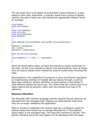 The key factor here is the ability to dynamically invoke methods in a class
based on their type. Essentially, a program would have a group of objects,
examine the type of each one, and execute the appropriate method. Here's
an example:
using System;
public class WebSite
{
public string SiteName;
public string URL;
public string Description;
public WebSite()
{
}
public WebSite( string strSiteName, string strURL, string strDescription )
{
SiteName = strSiteName;
URL = strURL;
Description = strDescription;
}
public override string ToString()
{
return SiteName + ", " +URL + ", " +Description;
}
}
When we inherit above class, we have two choices to invoke constructor of
the class. So this is an example of design time polymorphism. Here at design
time we have to decide which method we need to invoke while inheriting the
class.
Polymorphism is the capability of a program to carry out dynamic operations
by implementing methods of multiple derived classes through a common
base class reference. Another definition of polymorphism is the ability to
treat different objects the same way. This means that the runtime type of an
object determines its behavior rather than the compile-time type of its
reference.
Resource Allocation
The Microsoft .NET common language runtime requires that all resources be
allocated from the managed heap. Objects are automatically freed when
they are no longer needed by the application.
When a process is initialized, the runtime reserves a contiguous region of
address space that initially has no storage allocated for it. This address
space region is the managed heap. The heap also maintains a pointer. This
pointer indicates where the next object is to be allocated within the heap.
 