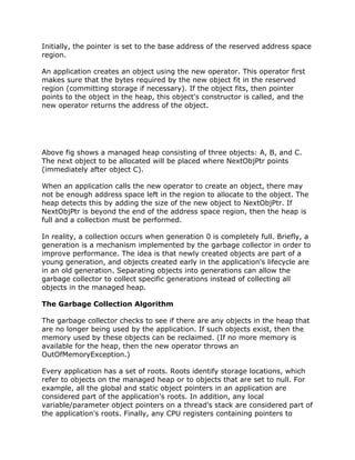 Initially, the pointer is set to the base address of the reserved address space
region.
An application creates an object using the new operator. This operator first
makes sure that the bytes required by the new object fit in the reserved
region (committing storage if necessary). If the object fits, then pointer
points to the object in the heap, this object's constructor is called, and the
new operator returns the address of the object.
Above fig shows a managed heap consisting of three objects: A, B, and C.
The next object to be allocated will be placed where NextObjPtr points
(immediately after object C).
When an application calls the new operator to create an object, there may
not be enough address space left in the region to allocate to the object. The
heap detects this by adding the size of the new object to NextObjPtr. If
NextObjPtr is beyond the end of the address space region, then the heap is
full and a collection must be performed.
In reality, a collection occurs when generation 0 is completely full. Briefly, a
generation is a mechanism implemented by the garbage collector in order to
improve performance. The idea is that newly created objects are part of a
young generation, and objects created early in the application's lifecycle are
in an old generation. Separating objects into generations can allow the
garbage collector to collect specific generations instead of collecting all
objects in the managed heap.
The Garbage Collection Algorithm
The garbage collector checks to see if there are any objects in the heap that
are no longer being used by the application. If such objects exist, then the
memory used by these objects can be reclaimed. (If no more memory is
available for the heap, then the new operator throws an
OutOfMemoryException.)
Every application has a set of roots. Roots identify storage locations, which
refer to objects on the managed heap or to objects that are set to null. For
example, all the global and static object pointers in an application are
considered part of the application's roots. In addition, any local
variable/parameter object pointers on a thread's stack are considered part of
the application's roots. Finally, any CPU registers containing pointers to
 