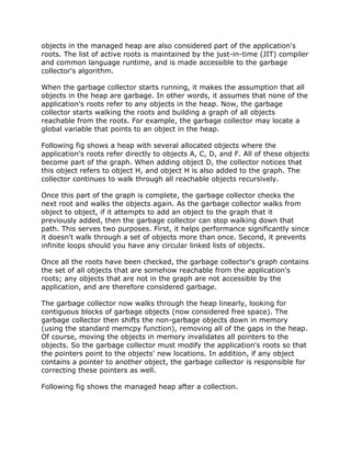 objects in the managed heap are also considered part of the application's
roots. The list of active roots is maintained by the just-in-time (JIT) compiler
and common language runtime, and is made accessible to the garbage
collector's algorithm.
When the garbage collector starts running, it makes the assumption that all
objects in the heap are garbage. In other words, it assumes that none of the
application's roots refer to any objects in the heap. Now, the garbage
collector starts walking the roots and building a graph of all objects
reachable from the roots. For example, the garbage collector may locate a
global variable that points to an object in the heap.
Following fig shows a heap with several allocated objects where the
application's roots refer directly to objects A, C, D, and F. All of these objects
become part of the graph. When adding object D, the collector notices that
this object refers to object H, and object H is also added to the graph. The
collector continues to walk through all reachable objects recursively.
Once this part of the graph is complete, the garbage collector checks the
next root and walks the objects again. As the garbage collector walks from
object to object, if it attempts to add an object to the graph that it
previously added, then the garbage collector can stop walking down that
path. This serves two purposes. First, it helps performance significantly since
it doesn't walk through a set of objects more than once. Second, it prevents
infinite loops should you have any circular linked lists of objects.
Once all the roots have been checked, the garbage collector's graph contains
the set of all objects that are somehow reachable from the application's
roots; any objects that are not in the graph are not accessible by the
application, and are therefore considered garbage.
The garbage collector now walks through the heap linearly, looking for
contiguous blocks of garbage objects (now considered free space). The
garbage collector then shifts the non-garbage objects down in memory
(using the standard memcpy function), removing all of the gaps in the heap.
Of course, moving the objects in memory invalidates all pointers to the
objects. So the garbage collector must modify the application's roots so that
the pointers point to the objects' new locations. In addition, if any object
contains a pointer to another object, the garbage collector is responsible for
correcting these pointers as well.
Following fig shows the managed heap after a collection.
 