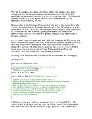 After all the garbage has been identified, all the non-garbage has been
compacted, and all the non-garbage pointers have been fixed-up, the
NextObjPtr is positioned just after the last non-garbage object. At this point,
the new operation is tried again and the resource requested by the
application is successfully created.
GC generates a significant performance hit, and this is the major downside
of using a managed heap. However, keep in mind that GCs only occur when
the heap is full and, until then, the managed heap is significantly faster than
a C-runtime heap. The runtime's garbage collector also offers some
optimizations using Generations that greatly improve the performance of
garbage collection.
You no longer have to implement any code that manages the lifetime of any
resources that your application uses. Now it is not possible to leak resources,
since any resource not accessible from your application's roots can be
collected at some point. Also it is not possible to access a resource that is
freed, since the resource won't be freed if it is reachable. If it's not
reachable, then your application has no way to access it.
Following code demonstrates how resources are allocated and managed:
class Application
{
public static int Main(String[] args)
{
// ArrayList object created in heap, myArray is now in root
ArrayList myArray = new ArrayList();
// Create 10000 objects in the heap
for (int x = 0; x < 10000; x++)
{
myArray.Add(new Object()); // Object object created in heap
}
// Right now, myArray is a root (on the thread's stack). So,
// myArray is reachable and the 10000 objects it points to are also reachable.
Console.WriteLine(myArray.Count);
// After the last reference to myArray in the code, myArray is not a root.
// Note that the method doesn't have to return, the JIT compiler knows
// to make myArray not a root after the last reference to it in the code.
// Since myArray is not a root, all 10001 objects are not reachable
// and are considered garbage. However, the objects are not
// collected until a GC is performed.
}
}
If GC is so great, you might be wondering why it isn't in ANSI C++. The
reason is that a garbage collector must be able to identify an application's
roots and must also be able to find all object pointers. The problem with
 