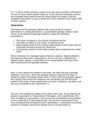 C++ is that it allows casting a pointer from one type to another, and there's
no way to know what a pointer refers to. In the common language runtime,
the managed heap always knows the actual type of an object, and the
metadata information is used to determine which members of an object refer
to other objects.
Generations
One feature of the garbage collector that exists purely to improve
performance is called generations. A generational garbage collector (also
known as an ephemeral garbage collector) makes the following
assumptions:
The newer an object is, the shorter its lifetime will be.
The older an object is, the longer its lifetime will be.
Newer objects tend to have strong relationships to each other and are
frequently accessed around the same time.
Compacting a portion of the heap is faster than compacting the whole
heap.
When initialized, the managed heap contains no objects. Objects added to
the heap are said to be in generation 0, as you can see in following fig.
Stated simply, objects in generation 0 are young objects that have never
been examined by the garbage collector.
Now, if more objects are added to the heap, the heap fills and a garbage
collection must occur. When the garbage collector analyzes the heap, it
builds the graph of garbage (shown here in Green) and non-garbage objects.
Any objects that survive the collection are compacted into the left-most
portion of the heap. These objects have survived a collection, are older, and
are now considered to be in generation 1.
As even more objects are added to the heap, these new, young objects are
placed in generation 0. If generation 0 fills again, a GC is performed. This
time, all objects in generation 1 that survive are compacted and considered
to be in generation 2 (see following fig). All survivors in generation 0 are
now compacted and considered to be in generation 1. Generation 0 currently
contains no objects, but all new objects will go into generation 0.
 