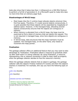tests also show that it takes less than 1 millisecond on a 200 MHz Pentium
to perform a full GC of generation 0. It is Microsoft's goal to make GCs take
no more time than an ordinary page fault.
Disadvantages of Win32 heap:
Most heaps (like the C runtime heap) allocate objects wherever they
find free space. Therefore, if I create several objects consecutively, it
is quite possible that these objects will be separated by megabytes of
address space. However, in the managed heap, allocating several
objects consecutively ensures that the objects are contiguous in
memory.
When memory is allocated from a Win32 heap, the heap must be
examined to find a block of memory that can satisfy the request. This
is not required in managed heap, since here objects are contiguous in
memory.
In Win32 heap, data structures that the heap maintains must be
updated. The managed heap, on the other hand, only needs to
increment the heap pointer.
Finalization
The garbage collector offers an additional feature that you may want to take
advantage of: finalization. Finalization allows a resource to gracefully clean
up after itself when it is being collected. By using finalization, a resource
representing a file or network connection is able to clean itself up properly
when the garbage collector decides to free the resource's memory.
When the garbage collector detects that an object is garbage, the garbage
collector calls the object's Finalize method (if it exists) and then the object's
memory is reclaimed. For example, let's say you have the following type (in
C#):
public class BaseObj
{
public BaseObj()
{
}
protected override void Finalize()
{
// Perform resource cleanup code here
// Example: Close file/Close network connection
Console.WriteLine("In Finalize.");
}
}
 