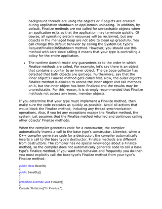 background threads are using the objects or if objects are created
during application shutdown or AppDomain unloading. In addition, by
default, Finalize methods are not called for unreachable objects when
an application exits so that the application may terminate quickly. Of
course, all operating system resources will be reclaimed, but any
objects in the managed heap are not able to clean up gracefully. You
can change this default behavior by calling the System.GC type's
RequestFinalizeOnShutdown method. However, you should use this
method with care since calling it means that your type is controlling a
policy for the entire application.
The runtime doesn't make any guarantees as to the order in which
Finalize methods are called. For example, let's say there is an object
that contains a pointer to an inner object. The garbage collector has
detected that both objects are garbage. Furthermore, say that the
inner object's Finalize method gets called first. Now, the outer object's
Finalize method is allowed to access the inner object and call methods
on it, but the inner object has been finalized and the results may be
unpredictable. For this reason, it is strongly recommended that Finalize
methods not access any inner, member objects.
If you determine that your type must implement a Finalize method, then
make sure the code executes as quickly as possible. Avoid all actions that
would block the Finalize method, including any thread synchronization
operations. Also, if you let any exceptions escape the Finalize method, the
system just assumes that the Finalize method returned and continues calling
other objects' Finalize methods.
When the compiler generates code for a constructor, the compiler
automatically inserts a call to the base type's constructor. Likewise, when a
C++ compiler generates code for a destructor, the compiler automatically
inserts a call to the base type's destructor. Finalize methods are different
from destructors. The compiler has no special knowledge about a Finalize
method, so the compiler does not automatically generate code to call a base
type's Finalize method. If you want this behavior-and frequently you do-then
you must explicitly call the base type's Finalize method from your type's
Finalize method:
public class BaseObj
{
public BaseObj()
{
}
protected override void Finalize()
{
Console.WriteLine("In Finalize.");
 