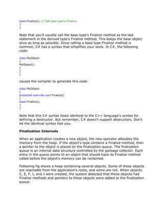 base.Finalize(); // Call base type's Finalize
}
}
Note that you'll usually call the base type's Finalize method as the last
statement in the derived type's Finalize method. This keeps the base object
alive as long as possible. Since calling a base type Finalize method is
common, C# has a syntax that simplifies your work. In C#, the following
code:
class MyObject
{
MyObject()
{
}
}
causes the compiler to generate this code:
class MyObject
{
protected override void Finalize()
{
base.Finalize();
}
}
Note that this C# syntax looks identical to the C++ language's syntax for
defining a destructor. But remember, C# doesn't support destructors. Don't
let the identical syntax fool you.
Finalization Internals
When an application creates a new object, the new operator allocates the
memory from the heap. If the object's type contains a Finalize method, then
a pointer to the object is placed on the finalization queue. The finalization
queue is an internal data structure controlled by the garbage collector. Each
entry in the queue points to an object that should have its Finalize method
called before the object's memory can be reclaimed.
Following fig shows a heap containing several objects. Some of these objects
are reachable from the application's roots, and some are not. When objects
C, E, F, I, and J were created, the system detected that these objects had
Finalize methods and pointers to these objects were added to the finalization
queue.
 