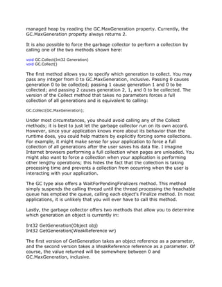 managed heap by reading the GC.MaxGeneration property. Currently, the
GC.MaxGeneration property always returns 2.
It is also possible to force the garbage collector to perform a collection by
calling one of the two methods shown here:
void GC.Collect(Int32 Generation)
void GC.Collect()
The first method allows you to specify which generation to collect. You may
pass any integer from 0 to GC.MaxGeneration, inclusive. Passing 0 causes
generation 0 to be collected; passing 1 cause generation 1 and 0 to be
collected; and passing 2 causes generation 2, 1, and 0 to be collected. The
version of the Collect method that takes no parameters forces a full
collection of all generations and is equivalent to calling:
GC.Collect(GC.MaxGeneration);
Under most circumstances, you should avoid calling any of the Collect
methods; it is best to just let the garbage collector run on its own accord.
However, since your application knows more about its behavior than the
runtime does, you could help matters by explicitly forcing some collections.
For example, it might make sense for your application to force a full
collection of all generations after the user saves his data file. I imagine
Internet browsers performing a full collection when pages are unloaded. You
might also want to force a collection when your application is performing
other lengthy operations; this hides the fact that the collection is taking
processing time and prevents a collection from occurring when the user is
interacting with your application.
The GC type also offers a WaitForPendingFinalizers method. This method
simply suspends the calling thread until the thread processing the freachable
queue has emptied the queue, calling each object's Finalize method. In most
applications, it is unlikely that you will ever have to call this method.
Lastly, the garbage collector offers two methods that allow you to determine
which generation an object is currently in:
Int32 GetGeneration(Object obj)
Int32 GetGeneration(WeakReference wr)
The first version of GetGeneration takes an object reference as a parameter,
and the second version takes a WeakReference reference as a parameter. Of
course, the value returned will be somewhere between 0 and
GC.MaxGeneration, inclusive.
 