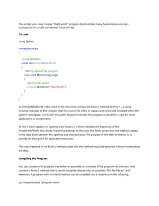 This simple one-class console "Hello world" program demonstrates many fundamental concepts
throughout this article and several future articles.
C# code
using System;
namespace oops
{
//class definition
public class SimpleHelloWorld
{
//Entry point of the program
static void Main(string[] args)
{
//print Hello world"
Console.WriteLine("Hello World!");
}
}
}
So SimpleHelloWorld is the name of the class that contains the Main () method. On line 1 , a using
directive indicates to the compiler that this source file refers to classes and constructs declared within the
System namespace. Line 6 with the public keyword indicates the program accessibility scope for other
applications or components.
At line 7 there appears an opening curly brace ("{") which indicates the beginning of the
SimpleHelloWorld class body. Everything belongs to the class, like fields, properties and methods appear
in the class body between the opening and closing braces. The purpose of the Main () method is to
provide an entry point for application execution.
The static keyword in the Main () method states that this method would be executed without instantiating
the class.
Compiling the Program
You can compile a C# program into either an assembly or a module. If the program has one class that
contains a Main () method then it can be compiled directly into an assembly. This file has an ".exe"
extension. A program with no Main() method can be compiled into a module as in the following:
csc /target:module "program name"
 