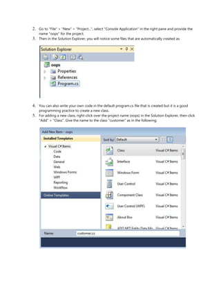 2. Go to "File" > "New" > "Project...", select "Console Application" in the right pane and provide the
name "oops" for the project.
3. Then in the Solution Explorer, you will notice some files that are automatically created as:
4. You can also write your own code in the default program.cs file that is created but it is a good
programming practice to create a new class.
5. For adding a new class, right-click over the project name (oops) in the Solution Explorer, then click
"Add" > "Class". Give the name to the class "customer" as in the following;
 