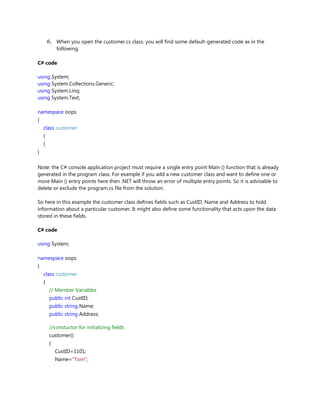 6. When you open the customer.cs class. you will find some default-generated code as in the
following;
C# code
using System;
using System.Collections.Generic;
using System.Linq;
using System.Text;
namespace oops
{
class customer
{
}
}
Note: the C# console application project must require a single entry point Main () function that is already
generated in the program class. For example if you add a new customer class and want to define one or
more Main () entry points here then .NET will throw an error of multiple entry points. So it is advisable to
delete or exclude the program.cs file from the solution.
So here in this example the customer class defines fields such as CustID, Name and Address to hold
information about a particular customer. It might also define some functionality that acts upon the data
stored in these fields.
C# code
using System;
namespace oops
{
class customer
{
// Member Variables
public int CustID;
public string Name;
public string Address;
//constuctor for initializing fields
customer()
{
CustID=1101;
Name="Tom";
 