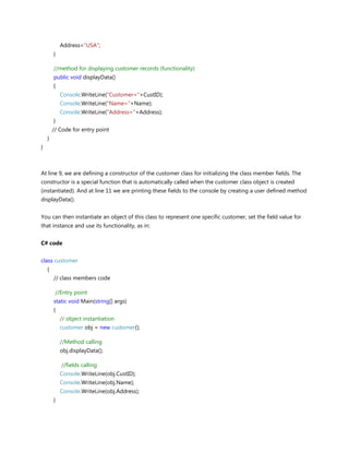 Address="USA";
}
//method for displaying customer records (functionality)
public void displayData()
{
Console.WriteLine("Customer="+CustID);
Console.WriteLine("Name="+Name);
Console.WriteLine("Address="+Address);
}
// Code for entry point
}
}
At line 9, we are defining a constructor of the customer class for initializing the class member fields. The
constructor is a special function that is automatically called when the customer class object is created
(instantiated). And at line 11 we are printing these fields to the console by creating a user defined method
displayData().
You can then instantiate an object of this class to represent one specific customer, set the field value for
that instance and use its functionality, as in:
C# code
class customer
{
// class members code
//Entry point
static void Main(string[] args)
{
// object instantiation
customer obj = new customer();
//Method calling
obj.displayData();
//fields calling
Console.WriteLine(obj.CustID);
Console.WriteLine(obj.Name);
Console.WriteLine(obj.Address);
}
 