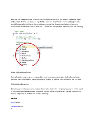 }
Here you use the keyword new to declare the customer class instance. This keyword creates the object
and initializes it. When you create an object of the customer class, the .NET framework IDE provides a
special feature called Intellisense that provides access to all the class member fields and functions
automatically. This feature is invoke when the "." Operator is put right after the object, as in the following;
Image 1.1 Intellisense feature
Normally, as the program grows in size and the code becomes more complex, the Intellisense feature
increases the convenience for the programmer by showing all member fields, properties and functions.
Multiple Class Declaration
Sometimes circumstances require multiple classes to be declared in a single namespace. So in that case it
is not mandatory to add a separate class to the solution, instead you can attach the new class into the
existing program.cs or another one as in the following;
C# code
using System;
namespace oops
{
 
