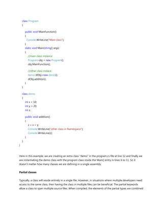 class Program
{
public void MainFunction()
{
Console.WriteLine("Main class");
}
static void Main(string[] args)
{
//main class instance
Program obj = new Program();
obj.MainFunction();
//other class instace
demo dObj=new demo();
dObj.addition();
}
}
class demo
{
int x = 10;
int y = 20;
int z;
public void addition()
{
z = x + y;
Console.WriteLine("other class in Namespace");
Console.WriteLine(z);
}
}
}
Here in this example, we are creating an extra class "demo" in the program.cs file at line 12 and finally we
are instantiating the demo class with the program class inside the Main() entry in lines 6 to 11. So it
doesn't matter how many classes we are defining in a single assembly.
Partial classes
Typically, a class will reside entirely in a single file. However, in situations where multiple developers need
access to the same class, then having the class in multiple files can be beneficial. The partial keywords
allow a class to span multiple source files. When compiled, the elements of the partial types are combined
 