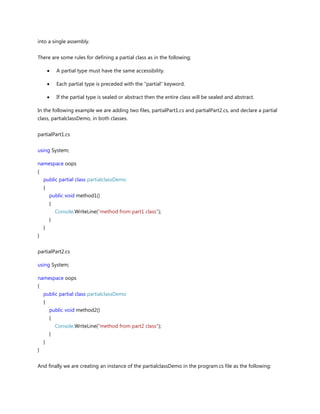 into a single assembly.
There are some rules for defining a partial class as in the following;
A partial type must have the same accessibility.
Each partial type is preceded with the "partial" keyword.
If the partial type is sealed or abstract then the entire class will be sealed and abstract.
In the following example we are adding two files, partialPart1.cs and partialPart2.cs, and declare a partial
class, partialclassDemo, in both classes.
partialPart1.cs
using System;
namespace oops
{
public partial class partialclassDemo
{
public void method1()
{
Console.WriteLine("method from part1 class");
}
}
}
partialPart2.cs
using System;
namespace oops
{
public partial class partialclassDemo
{
public void method2()
{
Console.WriteLine("method from part2 class");
}
}
}
And finally we are creating an instance of the partialclassDemo in the program.cs file as the following:
 