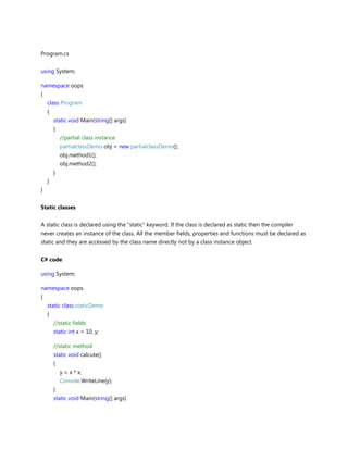 Program.cs
using System;
namespace oops
{
class Program
{
static void Main(string[] args)
{
//partial class instance
partialclassDemo obj = new partialclassDemo();
obj.method1();
obj.method2();
}
}
}
Static classes
A static class is declared using the "static" keyword. If the class is declared as static then the compiler
never creates an instance of the class. All the member fields, properties and functions must be declared as
static and they are accessed by the class name directly not by a class instance object.
C# code
using System;
namespace oops
{
static class staticDemo
{
//static fields
static int x = 10, y;
//static method
static void calcute()
{
y = x * x;
Console.WriteLine(y);
}
static void Main(string[] args)
 