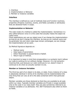 1. Interface
2. Implementation or Behavior
3. Member or Instance variables
Interface
The interface is defined as a set of methods (Sub and Function routines),
properties (Property routines), events, and fields (variables or attributes)
that are declared Public in scope.
Implementation or Behavior
The code inside of a method is called the implementation. Sometimes it is
also called behavior since it is this code that actually makes the object do
useful work.
Client applications can use our object even if we change the implementation-
as long as we don't change the interface. As long as our method name and
its parameter list and return data type remain unchanged, we can change
the implementation all we want.
So Method Signature depends on:
Method name
Data types of parameters
Either Parameter is passed ByVal or ByRef.
Return type of method.
It is important to keep in mind that encapsulation is a syntactic tool-it allows
our code to continue to run without change. However, it is not semantic-
meaning that, just because our code continues to run, doesn't mean it
continues to do what we actually wanted it to do.
Member or Instance Variables
The third key part of an object is its data, or state. Every instance of a class
is absolutely identical in terms of its interface and its implementation-the
only thing that can vary at all is the data contained within that particular
object.
Member variables are those declared so that they are available to all code
within our class. Typically member variables are Private in scope-available
only to the code in our class itself. They are also sometimes referred to as
instance variables or as attributes. The .NET Framework also refers to them
as fields.
 