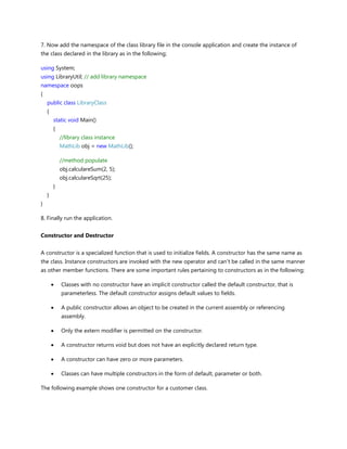7. Now add the namespace of the class library file in the console application and create the instance of
the class declared in the library as in the following;
using System;
using LibraryUtil; // add library namespace
namespace oops
{
public class LibraryClass
{
static void Main()
{
//library class instance
MathLib obj = new MathLib();
//method populate
obj.calculareSum(2, 5);
obj.calculareSqrt(25);
}
}
}
8. Finally run the application.
Constructor and Destructor
A constructor is a specialized function that is used to initialize fields. A constructor has the same name as
the class. Instance constructors are invoked with the new operator and can't be called in the same manner
as other member functions. There are some important rules pertaining to constructors as in the following;
Classes with no constructor have an implicit constructor called the default constructor, that is
parameterless. The default constructor assigns default values to fields.
A public constructor allows an object to be created in the current assembly or referencing
assembly.
Only the extern modifier is permitted on the constructor.
A constructor returns void but does not have an explicitly declared return type.
A constructor can have zero or more parameters.
Classes can have multiple constructors in the form of default, parameter or both.
The following example shows one constructor for a customer class.
 