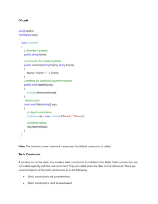 C# code
using System;
namespace oops
{
class customer
{
// Member Variables
public string Name;
//constuctor for initializing fields
public customer(string fname, string lname)
{
Name= fname +" "+ lname;
}
//method for displaying customer records
public void AppendData()
{
Console.WriteLine(Name);
}
//Entry point
static void Main(string[] args)
{
// object instantiation
customer obj = new customer("Barack", "Obama");
//Method calling
obj.AppendData();
}
}
}
Note: The moment a new statement is executed, the default constructor is called.
Static Constructor
A constructor can be static. You create a static constructor to initialize static fields. Static constructors are
not called explicitly with the new statement. They are called when the class is first referenced. There are
some limitations of the static constructor as in the following;
Static constructors are parameterless.
Static constructors can't be overloaded.
 