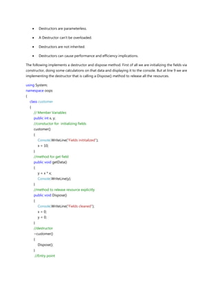 Destructors are parameterless.
A Destructor can't be overloaded.
Destructors are not inherited.
Destructors can cause performance and efficiency implications.
The following implements a destructor and dispose method. First of all we are initializing the fields via
constructor, doing some calculations on that data and displaying it to the console. But at line 9 we are
implementing the destructor that is calling a Dispose() method to release all the resources.
using System;
namespace oops
{
class customer
{
// Member Variables
public int x, y;
//constuctor for initializing fields
customer()
{
Console.WriteLine("Fields inititalized");
x = 10;
}
//method for get field
public void getData()
{
y = x * x;
Console.WriteLine(y);
}
//method to release resource explicitly
public void Dispose()
{
Console.WriteLine("Fields cleaned");
x = 0;
y = 0;
}
//destructor
~customer()
{
Dispose();
}
//Entry point
 