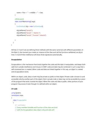 name = first + "" + middle + "" + last;
}
//Entry point
static void Main(string[] args)
{
funOverload obj = new funOverload();
obj.setName("barack");
obj.setName("barack "," obama ");
obj.setName("barack ","hussian","obama");
}
}
}
At lines 3, 4 and 5 we are defining three methods with the same name but with different parameters. In
the Main (), the moment you create an instance of the class and call the functions setName() via obj at
lines 7, 8 and 9 then intellisense will show three signatures automatically.
Encapsulation
Encapsulation is the mechanism that binds together the code and the data it manipulates, and keeps both
safe from outside interference and misuse. In OOP, code and data may be combined in such a way that a
self-contained box is created. When code and data are linked together in this way, an object is created
and encapsulation exists.
Within an object, code, data or both may be private or public to that object. Private code is known to and
accessible only by another part of the object, that is private code or data may not be accessible by a piece
of the program that exists outside the object. When the code and data is public, other portions of your
program may access it even though it is defined within an object.
C# code
using System;
namespace oops
{
class Encapsulation
{
/// <summary>
/// Every member Variable and Function of the class are bind
/// with the Encapsulation class object only and safe with
 