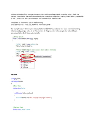 Classes can inherit from a single class and one or more interfaces. When inheriting from a class, the
derived class inherits the members including the code of the base class. The important point to remember
is that Constructors and Destructors are not inherited from the base class.
The syntax of inheritance is as in the following;
Class derivedClass : baseClass, Iterface1, Interface2 { body }
For example we are defining two classes, Father and Child. You notice at line 7, we are implementing
inheritance by using a colon (:); at this moment all the properties belonging to the Father Class is
accessible to the Child class automatically.
C# code
using System;
namespace oops
{
//Base Class
public class Father
{
public void FatherMethod()
{
Console.WriteLine("this property belong to Father");
}
}
//Derived class
public class Child : Father
 