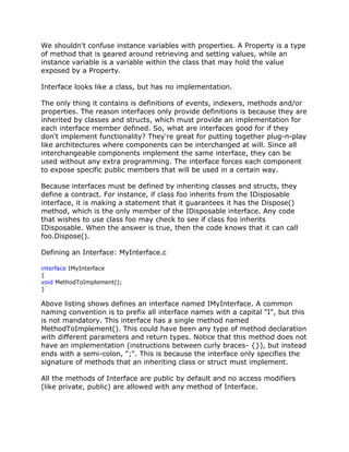 We shouldn't confuse instance variables with properties. A Property is a type
of method that is geared around retrieving and setting values, while an
instance variable is a variable within the class that may hold the value
exposed by a Property.
Interface looks like a class, but has no implementation.
The only thing it contains is definitions of events, indexers, methods and/or
properties. The reason interfaces only provide definitions is because they are
inherited by classes and structs, which must provide an implementation for
each interface member defined. So, what are interfaces good for if they
don't implement functionality? They're great for putting together plug-n-play
like architectures where components can be interchanged at will. Since all
interchangeable components implement the same interface, they can be
used without any extra programming. The interface forces each component
to expose specific public members that will be used in a certain way.
Because interfaces must be defined by inheriting classes and structs, they
define a contract. For instance, if class foo inherits from the IDisposable
interface, it is making a statement that it guarantees it has the Dispose()
method, which is the only member of the IDisposable interface. Any code
that wishes to use class foo may check to see if class foo inherits
IDisposable. When the answer is true, then the code knows that it can call
foo.Dispose().
Defining an Interface: MyInterface.c
interface IMyInterface
{
void MethodToImplement();
}
Above listing shows defines an interface named IMyInterface. A common
naming convention is to prefix all interface names with a capital "I", but this
is not mandatory. This interface has a single method named
MethodToImplement(). This could have been any type of method declaration
with different parameters and return types. Notice that this method does not
have an implementation (instructions between curly braces- {}), but instead
ends with a semi-colon, ";". This is because the interface only specifies the
signature of methods that an inheriting class or struct must implement.
All the methods of Interface are public by default and no access modifiers
(like private, public) are allowed with any method of Interface.
 