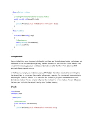 class myDerived : myBase
{
// redifing the implementation of base class method
public override void VirtualMethod()
{
Console.WriteLine("virtual method defined in the Derive class");
}
}
class virtualClass
{
static void Main(string[] args)
{
// class instance
new myDerived().VirtualMethod();
Console.ReadKey();
}
}
}
Hiding Methods
If a method with the same signature is declared in both base and derived classes, but the methods are not
declared as virtual and overriden respectively, then the derived class version is said to hide the base class
version. In most cases, you would want to override methods rather than hide them. Otherwise .NET
automatically generates a warning.
In the following example, we are defining a VirutalMethod() in the myBase class but not overriding it in
the derived class, so in that case the compiler will generate a warning. The compiler will assume that you
are hiding the base class method. So to overcome that problem, if you prefix the new keyword in the
derived class method then the compiler will prefer the most derived version method. You can still access
the base class method in the derived class by using the base keyword.
C# code
using System;
namespace oops
{
class myBase
{
//virtual function
public virtual void VirtualMethod()
{
Console.WriteLine("virtual method defined in the base class");
 