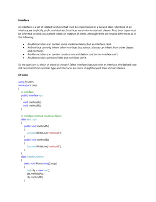 Interface
An interface is a set of related functions that must be implemented in a derived class. Members of an
interface are implicitly public and abstract. Interfaces are similar to abstract classes. First, both types must
be inherited; second, you cannot create an instance of either. Although there are several differences as in
the following;
An Abstract class can contain some implementations but an interface can't.
An Interface can only inherit other interfaces but abstract classes can inherit from other classes
and interfaces.
An Abstract class can contain constructors and destructors but an interface can't.
An Abstract class contains fields but interfaces don't.
So the question is, which of these to choose? Select interfaces because with an interface, the derived type
still can inherit from another type and interfaces are more straightforward than abstract classes.
C# code
using System;
namespace oops
{
// interface
public interface xyz
{
void methodA();
void methodB();
}
// interface method implementation
class test : xyz
{
public void methodA()
{
Console.WriteLine("methodA");
}
public void methodB()
{
Console.WriteLine("methodB");
}
}
class interfaceDemo
{
static void Main(string[] args)
{
test obj = new test();
obj.methodA();
obj.methodB();
}
 