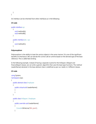 }
}
An interface can be inherited from other interfaces as in the following:
C# code
public interface xyz
{
void methodA();
void methodB();
}
public interface abc : xyz
{
void methodC();
}
Polymorphism
Polymorphism is the ability to treat the various objects in the same manner. It is one of the significant
benefits of inheritance. We can decide the correct call at runtime based on the derived type of the base
reference. This is called late binding.
In the following example, instead of having a separate routine for the hrDepart, itDepart and
financeDepart classes, we can write a generic algorithm that uses the base type functions. The method
LeaderName() declared in the base abstract class is redefined as per our needs in 2 different classes.
C# code
using System;
namespace oops
{
public abstract class Employee
{
public virtual void LeaderName()
{
}
}
public class hrDepart : Employee
{
public override void LeaderName()
{
Console.WriteLine("Mr. jone");
}
 