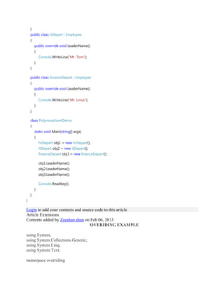}
public class itDepart : Employee
{
public override void LeaderName()
{
Console.WriteLine("Mr. Tom");
}
}
public class financeDepart : Employee
{
public override void LeaderName()
{
Console.WriteLine("Mr. Linus");
}
}
class PolymorphismDemo
{
static void Main(string[] args)
{
hrDepart obj1 = new hrDepart();
itDepart obj2 = new itDepart();
financeDepart obj3 = new financeDepart();
obj1.LeaderName();
obj2.LeaderName();
obj3.LeaderName();
Console.ReadKey();
}
}
}
Login to add your contents and source code to this article
Article Extensions
Contents added by Zeeshan shan on Feb 06, 2013
OVERIDING EXAMPLE
using System;
using System.Collections.Generic;
using System.Linq;
using System.Text;
namespace overriding
 