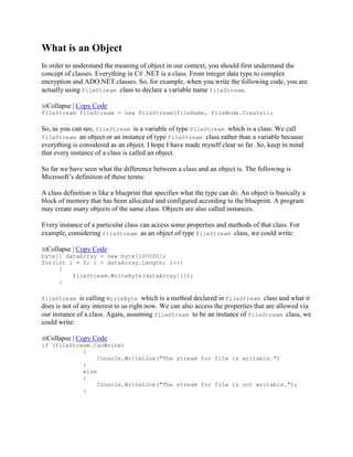 What is an Object
In order to understand the meaning of object in our context, you should first understand the
concept of classes. Everything in C# .NET is a class. From integer data type to complex
encryption and ADO.NET classes. So, for example, when you write the following code, you are
actually using FileStream class to declare a variable name fileStream.
Collapse | Copy Code
FileStream fileStream = new FileStream(fileName, FileMode.Create));
So, as you can see, fileStream is a variable of type FileStream which is a class. We call
fileStream an object or an instance of type FileStream class rather than a variable because
everything is considered as an object. I hope I have made myself clear so far. So, keep in mind
that every instance of a class is called an object.
So far we have seen what the difference between a class and an object is. The following is
Microsoft’s definition of these terms:
A class definition is like a blueprint that specifies what the type can do. An object is basically a
block of memory that has been allocated and configured according to the blueprint. A program
may create many objects of the same class. Objects are also called instances.
Every instance of a particular class can access some properties and methods of that class. For
example, considering fileStream as an object of type FileStream class, we could write:
Collapse | Copy Code
byte[] dataArray = new byte[100000];
for(int i = 0; i < dataArray.Length; i++)
{
fileStream.WriteByte(dataArray[i]);
}
fileStream is calling WriteByte which is a method declared in FileStream class and what it
does is not of any interest to us right now. We can also access the properties that are allowed via
our instance of a class. Again, assuming fileStream to be an instance of FileStream class, we
could write:
Collapse | Copy Code
if (fileStream.CanWrite)
{
Console.WriteLine("The stream for file is writable.")
}
else
{
Console.WriteLine("The stream for file is not writable.");
}
 
