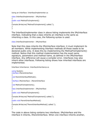 Using an Interface: InterfaceImplementer.cs
class InterfaceImplementer : IMyInterface
{
public void MethodToImplement()
{
Console.WriteLine("MethodToImplement() called.");
}
}
The InterfaceImplementer class in above listing implements the IMyInterface
interface. Indicating that a class inherits an interface is the same as
inheriting a class. In this case, the following syntax is used:
class InterfaceImplementer : IMyInterface
Note that this class inherits the IMyInterface interface; it must implement its
all members. While implementing interface methods all those needs to be
declared public only. It does this by implementing the MethodToImplement()
method. Notice that this method implementation has the exact same
signature, parameters and method name, as defined in the IMyInterface
interface. Any difference will cause a compiler error. Interfaces may also
inherit other interfaces. Following listing shows how inherited interfaces are
implemented.
Interface Inheritance: InterfaceInheritance.cs
using System;
interface IParentInterface
{
void ParentInterfaceMethod();
}
interface IMyInterface : IParentInterface
{
void MethodToImplement();
}
class InterfaceImplementer : IMyInterface
{
public void MethodToImplement()
{
Console.WriteLine("MethodToImplement() called.");
}
public void ParentInterfaceMethod()
{
Console.WriteLine("ParentInterfaceMethod() called.");
}
}
The code in above listing contains two interfaces: IMyInterface and the
interface it inherits, IParentInterface. When one interface inherits another,
 